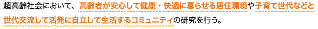 超高齢社会において、高齢者が安心して健康・快適に暮らせる居住環境や子育て世代などと世代交流して活発に自立して生活するコミュニティの研究を行う 超高齢社会において、高齢者が安心して健康・快適に暮らせる居住環境や子育て世代などと世代交流して活発に自立して生活するコミュニティの研究を行う